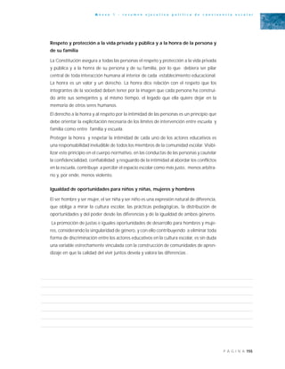 155P Á G I N A
A n e x o 1 - r e s u m e n e j e c u t i v o p o l í t i c a d e c o n v i v e n c i a e s c o l a r
Respeto y protección a la vida privada y pública y a la honra de la persona y
de su familia
La Constitución asegura a todas las personas el respeto y protección a la vida privada
y pública y a la honra de su persona y de su familia, por lo que debiera ser pilar
central de toda interacción humana al interior de cada establecimiento educacional.
La honra es un valor y un derecho. La honra dice relación con el respeto que los
integrantes de la sociedad deben tener por la imagen que cada persona ha construi-
do ante sus semejantes y, al mismo tiempo, el legado que ella quiere dejar en la
memoria de otros seres humanos.
El derecho a la honra y al respeto por la intimidad de las personas es un principio que
debe orientar la explicitación necesaria de los límites de intervención entre escuela y
familia como entre familia y escuela.
Proteger la honra y respetar la intimidad de cada uno de los actores educativos es
una responsabilidad ineludible de todos los miembros de la comunidad escolar. Visibi-
lizar este principio en el cuerpo normativo, en las conductas de las personas y cautelar
la confidencialidad, confiabilidad y resguardo de la intimidad al abordar los conflictos
en la escuela, contribuye a percibir el espacio escolar como más justo, menos arbitra-
rio y, por ende, menos violento.
Igualdad de oportunidades para niños y niñas, mujeres y hombres
El ser hombre y ser mujer, el ser niña y ser niño es una expresión natural de diferencia,
que obliga a mirar la cultura escolar, las prácticas pedagógicas, la distribución de
oportunidades y del poder desde las diferencias y de la igualdad de ambos géneros.
La promoción de justas e iguales oportunidades de desarrollo para hombres y muje-
res, considerando la singularidad de género, y con ello contribuyendo a eliminar toda
forma de discriminación entre los actores educativos en la cultura escolar, es sin duda
una variable estrechamente vinculada con la construcción de comunidades de apren-
dizaje en que la calidad del vivir juntos devela y valora las diferencias .
 
