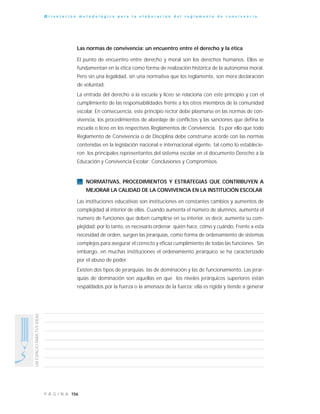 156P Á G I N A
UNESPACIOPARATUSIDEAS
O r i e n t a c i ó n m e t o d o l ó g i c a p a r a l a e l a b o r a c i ó n d e l r e g l a m e n t o d e c o n v i v e n c i a
Las normas de convivencia: un encuentro entre el derecho y la ética
El punto de encuentro entre derecho y moral son los derechos humanos. Ellos se
fundamentan en la ética como forma de realización histórica de la autonomía moral.
Pero sin una legalidad, sin una normativa que los reglamente, son mera declaración
de voluntad.
La entrada del derecho a la escuela y liceo se relaciona con este principio y con el
cumplimiento de las responsabilidades frente a los otros miembros de la comunidad
escolar. En consecuencia, este principio rector debe plasmarse en las normas de con-
vivencia, los procedimientos de abordaje de conflictos y las sanciones que defina la
escuela o liceo en los respectivos Reglamentos de Convivencia. Es por ello que todo
Reglamento de Convivencia o de Disciplina debe construirse acorde con las normas
contenidas en la legislación nacional e internacional vigente, tal como lo establecie-
ron los principales representantes del sistema escolar en el documento Derecho a la
Educación y Convivencia Escolar: Conclusiones y Compromisos.
NORMATIVAS, PROCEDIMIENTOS Y ESTRATEGIAS QUE CONTRIBUYEN A
MEJORAR LA CALIDAD DE LA CONVIVENCIA EN LA INSTITUCIÓN ESCOLAR
Las instituciones educativas son instituciones en constantes cambios y aumentos de
complejidad al interior de ellas. Cuando aumenta el número de alumnos, aumenta el
numero de funciones que deben cumplirse en su interior, es decir, aumenta su com-
plejidad; por lo tanto, es necesario ordenar quién hace, cómo y cuándo. Frente a esta
necesidad de orden, surgen las jerarquías, como forma de ordenamiento de sistemas
complejos para asegurar el correcto y eficaz cumplimiento de todas las funciones. Sin
embargo, en muchas instituciones el ordenamiento jerárquico se ha caracterizado
por el abuso de poder.
Existen dos tipos de jerarquías: las de dominación y las de funcionamiento. Las jerar-
quías de dominación son aquellas en que los niveles jerárquicos superiores están
respaldados por la fuerza o la amenaza de la fuerza; ella es rígida y tiende a generar
 
