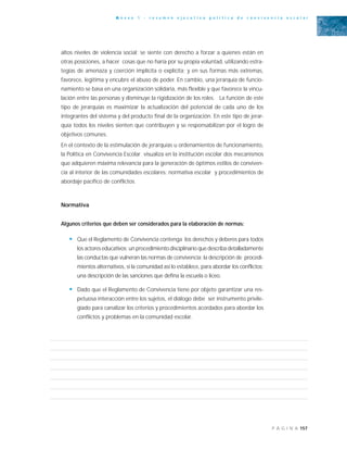 157P Á G I N A
A n e x o 1 - r e s u m e n e j e c u t i v o p o l í t i c a d e c o n v i v e n c i a e s c o l a r
altos niveles de violencia social; se siente con derecho a forzar a quienes están en
otras posiciones, a hacer cosas que no haría por su propia voluntad, utilizando estra-
tegias de amenaza y coerción implícita o explícita; y en sus formas más extremas,
favorece, legitima y encubre el abuso de poder. En cambio, una jerarquía de funcio-
namiento se basa en una organización solidaria, más flexible y que favorece la vincu-
lación entre las personas y disminuye la rigidización de los roles. La función de este
tipo de jerarquías es maximizar la actualización del potencial de cada uno de los
integrantes del sistema y del producto final de la organización. En este tipo de jerar-
quía todos los niveles sienten que contribuyen y se responsabilizan por el logro de
objetivos comunes.
En el contexto de la estimulación de jerarquías u ordenamientos de funcionamiento,
la Política en Convivencia Escolar visualiza en la institución escolar dos mecanismos
que adquieren máxima relevancia para la generación de óptimos estilos de conviven-
cia al interior de las comunidades escolares: normativa escolar y procedimientos de
abordaje pacífico de conflictos.
Normativa
Algunos criterios que deben ser considerados para la elaboración de normas:
• Que el Reglamento de Convivencia contenga los derechos y deberes para todos
los actores educativos; un procedimiento disciplinario que describa detalladamente
las conductas que vulneran las normas de convivencia; la descripción de procedi-
mientos alternativos, si la comunidad así lo establece, para abordar los conflictos;
una descripción de las sanciones que defina la escuela o liceo.
• Dado que el Reglamento de Convivencia tiene por objeto garantizar una res-
petuosa interacción entre los sujetos, el diálogo debe ser instrumento privile-
giado para canalizar los criterios y procedimientos acordados para abordar los
conflictos y problemas en la comunidad escolar.
 