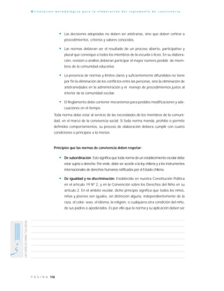 158P Á G I N A
UNESPACIOPARATUSIDEAS
O r i e n t a c i ó n m e t o d o l ó g i c a p a r a l a e l a b o r a c i ó n d e l r e g l a m e n t o d e c o n v i v e n c i a
• Las decisiones adoptadas no deben ser arbitrarias, sino que deben ceñirse a
procedimientos, criterios y valores conocidos.
• Las normas debieran ser el resultado de un proceso abierto, participativo y
plural que convoque a todos los miembros de la escuela o liceo. En su elabora-
ción, revisión o análisis debieran participar el mayor número posible de miem-
bros de la comunidad educativa.
• La presencia de normas y límites claros y suficientemente difundidos no tiene
por fin la eliminación de los conflictos entre las personas, sino la eliminación de
arbitrariedades en la administración y el manejo de procedimientos justos al
interior de la comunidad escolar.
• El Reglamento debe contener mecanismos para posibles modificaciones y ade-
cuaciones en el tiempo.
Toda norma debe estar al servicio de las necesidades de los miembros de la comuni-
dad, en el marco de la convivencia social. Si toda norma manda, prohíbe o permite
definidos comportamientos, su proceso de elaboración debiera cumplir con cuatro
condiciones o principios a lo menos:
Principios que las normas de convivencia deben respetar:
• De subordinación: Esto significa que toda norma de un establecimiento escolar debe
estar sujeta a derecho. Por ende, debe ser acorde a la ley chilena y a los instrumentos
internacionales de derechos humanos ratificados por el Estado chileno.
• De igualdad y no discriminación: Establecido en nuestra Constitución Política
en el artículo 19 Nº 2, y en la Convención sobre los Derechos del Niño en su
artículo 2. En el ámbito escolar, dicho principio significa que todos los niños,
niñas y jóvenes son iguales, sin distinción alguna, independientemente de la
raza, el color, sexo, el idioma, la religión, o cualquiera otra condición del niño,
de sus padres o apoderados. Es por ello que la norma y su aplicación deben ser
 