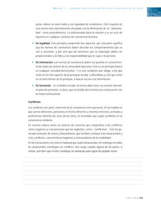 159P Á G I N A
A n e x o 1 - r e s u m e n e j e c u t i v o p o l í t i c a d e c o n v i v e n c i a e s c o l a r
justas, deben ser para todos y con igualdad de condiciones. Este requisito de
una norma está estrechamente vinculado con la eliminación de la “arbitrarie-
dad” como procedimiento. La arbitrariedad daña la relación y es un acto de
injusticia en cualquier contexto de convivencia humana.
• De legalidad: Este principio comprende dos aspectos: por una parte significa
que las normas de convivencia deben describir los comportamientos que se
van a sancionar; y por otra que las sanciones que se impongan deben ser
proporcionales a la falta y a la responsabilidad que le cupo a la persona
• De información: Las normas de convivencia deben ser puestas en conocimien-
to de todos los actores de la comunidad educativa. Este es un principio básico
en cualquier sociedad democrática. Y es una condición que obliga, a los que
están en el nivel superior de la jerarquía escolar, a difundirlas y a los que están
en el nivel inferior de la jerarquía, a buscar acceso a la información.
• De formación: En el ámbito escolar, la norma debe tener un carácter formati-
vo para las personas, es decir, que el sentido de la norma sea consecuente con
la misión institucional.
Conflictos
Los conflictos son parte inherente de la convivencia entre personas. En la medida en
que somos diferentes, pensamos en forma diferente y tenemos intereses, actitudes y
preferencias distintas los unos de los otros, es inevitable que surjan conflictos en la
convivencia cotidiana.
En nuestra cultura existe un sistema de creencias que estigmatiza a los conflictos
como negativos y a las personas que los explicitan, como “conflictivas”. Esto ha ge-
nerado actitudes de temor y desconfianza, que tienden a atribuir a los desacuerdos y
a los conflictos, características negativas y amenazadoras de la estabilidad.
En las interacciones con otros es habitual que surjan desacuerdos, sin embargo no todos
los desacuerdos constituyen un conflicto. Este surge cuando alguna de las partes, o
ambas, perciben que el otro constituye un obstáculo para lograr las propias metas.
 