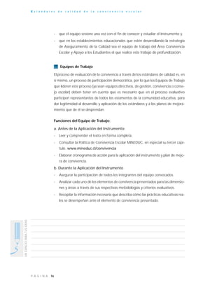 16P Á G I N A
UNESPACIOPARATUSIDEAS
E s t á n d a r e s d e c a l i d a d d e l a c o n v i v e n c i a e s c o l a r
- que el equipo sesione una vez con el fin de conocer y estudiar el instrumento y,
- que en los establecimientos educacionales que estén desarrollando la estrategia
de Aseguramiento de la Calidad sea el equipo de trabajo del Área Convivencia
Escolar y Apoyo a los Estudiantes el que realice este trabajo de profundización.
Equipos de Trabajo
El proceso de evaluación de la convivencia a través de los estándares de calidad es, en
sí mismo, un proceso de participación democrática, por lo que los Equipos de Trabajo
que lideren este proceso (ya sean equipos directivos, de gestión, convivencia o conse-
jo escolar) deben tener en cuenta que es necesario que en el proceso evaluativo
participen representantes de todos los estamentos de la comunidad educativa, para
dar legitimidad al desarrollo y aplicación de los estándares y a los planes de mejora-
miento que de él se desprendan.
Funciones del Equipo de Trabajo:
a. Antes de la Aplicación del Instrumento:
- Leer y comprender el texto en forma completa.
- Consultar la Política de Convivencia Escolar MINEDUC, en especial su tercer capí-
tulo. www.mineduc.cl/convivencia
- Elaborar cronograma de acción para la aplicación del instrumento y plan de mejo-
ra de convivencia.
b. Durante la Aplicación del Instrumento
- Asegurar la participación de todos los integrantes del equipo convocados.
- Analizar cada uno de los elementos de convivencia presentados para las dimensio-
nes y áreas a través de sus respectivas metodologías y criterios evaluativos.
- Recopilar la información necesaria que describa cómo las prácticas educativas rea-
les se desempeñan ante el elemento de convivencia presentado.
 