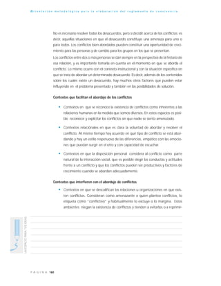 160P Á G I N A
UNESPACIOPARATUSIDEAS
O r i e n t a c i ó n m e t o d o l ó g i c a p a r a l a e l a b o r a c i ó n d e l r e g l a m e n t o d e c o n v i v e n c i a
No es necesario resolver todos los desacuerdos, pero sí decidir acerca de los conflictos; es
decir, aquellas situaciones en que el desacuerdo constituye una amenaza para uno o
para todos. Los conflictos bien abordados pueden constituir una oportunidad de creci-
miento para las personas y de cambio para los grupos en los que se presentan.
Los conflictos entre dos o más personas se dan siempre en la perspectiva de la historia de
esa relación, y es importante tomarla en cuenta en el momento en que se aborda el
conflicto. Lo mismo ocurre con el contexto institucional y con la situación específica en
que se trata de abordar un determinado desacuerdo. Es decir, además de los contenidos
sobre los cuales existe un desacuerdo, hay muchos otros factores que pueden estar
influyendo en el problema presentado y también en las posibilidades de solución.
Contextos que facilitan el abordaje de los conflictos
• Contextos en que se reconoce la existencia de conflictos como inherentes a las
relaciones humanas en la medida que somos diversos. En estos espacios es posi-
ble reconocer y explicitar los conflictos sin que nadie se sienta amenazado.
• Contextos relaciónales en que es clara la voluntad de abordar y resolver el
conflicto. Al mismo tiempo hay acuerdo en qué tipo de conflicto se está abor-
dando y hay un estilo respetuoso de las diferencias, empático con las emocio-
nes que puedan surgir en el otro y con capacidad de escuchar.
• Contextos en que la disposición personal considera al conflicto como parte
natural de la interacción social, que es posible elegir las conductas y actitudes
frente a un conflicto y que los conflictos pueden ser productivos y factores de
crecimiento cuando se abordan adecuadamente.
Contextos que interfieren con el abordaje de conflictos
• Contextos en que se descalifican las relaciones u organizaciones en que exis-
ten conflictos. Consideran como amenazante a quien plantea conflictos, lo
etiqueta como “conflictivo” y habitualmente lo excluye o lo margina. Estos
ambientes niegan la existencia de conflictos y tienden a evitarlos o a reprimir-
 