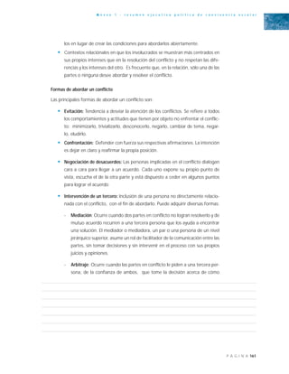 161P Á G I N A
A n e x o 1 - r e s u m e n e j e c u t i v o p o l í t i c a d e c o n v i v e n c i a e s c o l a r
los en lugar de crear las condiciones para abordarlos abiertamente.
• Contextos relaciónales en que los involucrados se muestran más centrados en
sus propios intereses que en la resolución del conflicto y no respetan las dife-
rencias y los intereses del otro. Es frecuente que, en la relación, sólo una de las
partes o ninguna desee abordar y resolver el conflicto.
Formas de abordar un conflicto
Las principales formas de abordar un conflicto son:
• Evitación: Tendencia a desviar la atención de los conflictos. Se refiere a todos
los comportamientos y actitudes que tienen por objeto no enfrentar el conflic-
to: minimizarlo, trivializarlo, desconocerlo, negarlo, cambiar de tema, negar-
lo, eludirlo.
• Confrontación: Defender con fuerza sus respectivas afirmaciones. La intención
es dejar en claro y reafirmar la propia posición.
• Negociación de desacuerdos: Las personas implicadas en el conflicto dialogan
cara a cara para llegar a un acuerdo. Cada uno expone su propio punto de
vista, escucha el de la otra parte y está dispuesto a ceder en algunos puntos
para lograr el acuerdo
• Intervención de un tercero: Inclusión de una persona no directamente relacio-
nada con el conflicto, con el fin de abordarlo. Puede adquirir diversas formas:
- Mediación: Ocurre cuando dos partes en conflicto no logran resolverlo y de
mutuo acuerdo recurren a una tercera persona que los ayuda a encontrar
una solución. El mediador o mediadora, un par o una persona de un nivel
jerárquico superior, asume un rol de facilitador de la comunicación entre las
partes, sin tomar decisiones y sin intervenir en el proceso con sus propios
juicios y opiniones.
- Arbitraje: Ocurre cuando las partes en conflicto le piden a una tercera per-
sona, de la confianza de ambos, que tome la decisión acerca de cómo
 