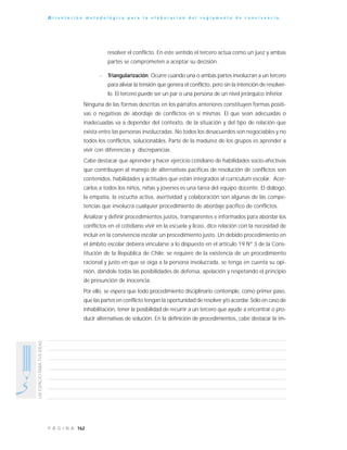 162P Á G I N A
UNESPACIOPARATUSIDEAS
O r i e n t a c i ó n m e t o d o l ó g i c a p a r a l a e l a b o r a c i ó n d e l r e g l a m e n t o d e c o n v i v e n c i a
resolver el conflicto. En este sentido el tercero actúa como un juez y ambas
partes se comprometen a aceptar su decisión.
- Triangularización: Ocurre cuando una o ambas partes involucran a un tercero
para aliviar la tensión que genera el conflicto, pero sin la intención de resolver-
lo. El tercero puede ser un par o una persona de un nivel jerárquico inferior.
Ninguna de las formas descritas en los párrafos anteriores constituyen formas positi-
vas o negativas de abordaje de conflictos en sí mismas. El que sean adecuadas o
inadecuadas va a depender del contexto, de la situación y del tipo de relación que
exista entre las personas involucradas. No todos los desacuerdos son negociables y no
todos los conflictos, solucionables. Parte de la madurez de los grupos es aprender a
vivir con diferencias y discrepancias.
Cabe destacar que aprender y hacer ejercicio cotidiano de habilidades socio-afectivas
que contribuyen al manejo de alternativas pacíficas de resolución de conflictos son
contenidos, habilidades y actitudes que están integrados al currículum escolar. Acer-
carlos a todos los niños, niñas y jóvenes es una tarea del equipo docente. El diálogo,
la empatía, la escucha activa, asertividad y colaboración son algunas de las compe-
tencias que involucra cualquier procedimiento de abordaje pacífico de conflictos.
Analizar y definir procedimientos justos, transparentes e informados para abordar los
conflictos en el cotidiano vivir en la escuela y liceo, dice relación con la necesidad de
incluir en la convivencia escolar un procedimiento justo. Un debido procedimiento en
el ámbito escolar debiera vincularse a lo dispuesto en el artículo 19 N° 3 de la Cons-
titución de la República de Chile: se requiere de la existencia de un procedimiento
racional y justo en que se oiga a la persona involucrada, se tenga en cuenta su opi-
nión, dándole todas las posibilidades de defensa, apelación y respetando el principio
de presunción de inocencia.
Por ello, se espera que todo procedimiento disciplinario contemple, como primer paso,
que las partes en conflicto tengan la oportunidad de resolver y/o acordar. Sólo en caso de
inhabilitación, tener la posibilidad de recurrir a un tercero que ayude a encontrar o pro-
ducir alternativas de solución. En la definición de procedimientos, cabe destacar la im-
 