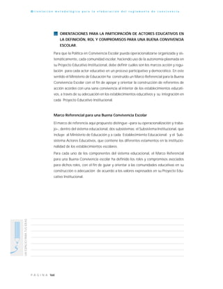 164P Á G I N A
UNESPACIOPARATUSIDEAS
O r i e n t a c i ó n m e t o d o l ó g i c a p a r a l a e l a b o r a c i ó n d e l r e g l a m e n t o d e c o n v i v e n c i a
ORIENTACIONES PARA LA PARTICIPACIÓN DE ACTORES EDUCATIVOS EN
LA DEFINICIÓN, ROL Y COMPROMISOS PARA UNA BUENA CONVIVENCIA
ESCOLAR.
Para que la Política en Convivencia Escolar pueda operacionalizarse organizada y sis-
temáticamente, cada comunidad escolar, haciendo uso de la autonomía plasmada en
su Proyecto Educativo Institucional, debe definir cuáles son los marcos acción y regu-
lación para cada actor educativo en un proceso participativo y democrático. En este
sentido el Ministerio de Educación ha construido un Marco Referencial para la Buena
Convivencia Escolar con el fin de apoyar y orientar la construcción de referentes de
acción acordes con una sana convivencia al interior de los establecimientos educati-
vos, a través de su adecuación en los establecimientos educativos y su integración en
cada Proyecto Educativo Institucional.
Marco Referencial para una Buena Convivencia Escolar
El marco de referencia aquí propuesto distingue –para su operacionalización y traba-
jo–, dentro del sistema educacional, dos subsistemas: el Subsistema Institucional, que
incluye al Ministerio de Educación y a cada Establecimiento Educacional; y el Sub-
sistema Actores Educativos, que contiene los diferentes estamentos en la institucio-
nalidad de los establecimientos escolares.
Para cada uno de los componentes del sistema educacional, el Marco Referencial
para una Buena Convivencia escolar ha definido los roles y compromisos asociados
para dichos roles, con el fin de guiar y orientar a las comunidades educativas en su
construcción o adecuación de acuerdo a los valores expresados en su Proyecto Edu-
cativo Institucional.
 