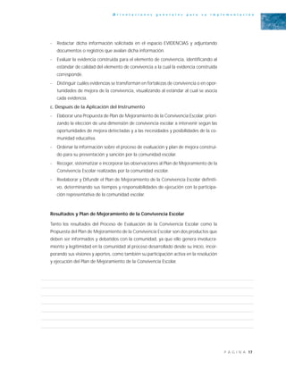 17P Á G I N A
O r i e n t a c i o n e s g e n e r a l e s p a r a s u i m p l e m e n t a c i ó n
- Redactar dicha información solicitada en el espacio EVIDENCIAS y adjuntando
documentos o registros que avalan dicha información.
- Evaluar la evidencia construida para el elemento de convivencia, identificando al
estándar de calidad del elemento de convivencia a la cual la evidencia construida
corresponde.
- Distinguir cuáles evidencias se transforman en fortalezas de convivencia o en opor-
tunidades de mejora de la convivencia, visualizando al estándar al cual se asocia
cada evidencia.
c. Después de la Aplicación del Instrumento
- Elaborar una Propuesta de Plan de Mejoramiento de la Convivencia Escolar, priori-
zando la elección de una dimensión de convivencia escolar a intervenir según las
oportunidades de mejora detectadas y a las necesidades y posibilidades de la co-
munidad educativa.
- Ordenar la información sobre el proceso de evaluación y plan de mejora construi-
do para su presentación y sanción por la comunidad escolar.
- Recoger, sistematizar e incorporar las observaciones al Plan de Mejoramiento de la
Convivencia Escolar realizadas por la comunidad escolar.
- Reelaborar y Difundir el Plan de Mejoramiento de la Convivencia Escolar definiti-
vo, determinando sus tiempos y responsabilidades de ejecución con la participa-
ción representativa de la comunidad escolar.
Resultados y Plan de Mejoramiento de la Convivencia Escolar
Tanto los resultados del Proceso de Evaluación de la Convivencia Escolar como la
Propuesta del Plan de Mejoramiento de la Convivencia Escolar son dos productos que
deben ser informados y debatidos con la comunidad, ya que ello genera involucra-
miento y legitimidad en la comunidad al proceso desarrollado desde su inicio, incor-
porando sus visiones y aportes, como también su participación activa en la resolución
y ejecución del Plan de Mejoramiento de la Convivencia Escolar.
 