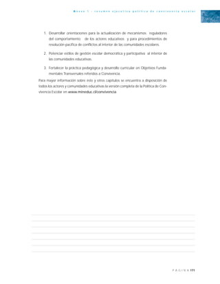 171P Á G I N A
A n e x o 1 - r e s u m e n e j e c u t i v o p o l í t i c a d e c o n v i v e n c i a e s c o l a r
1. Desarrollar orientaciones para la actualización de mecanismos reguladores
del comportamiento de los actores educativos y para procedimientos de
resolución pacífica de conflictos al interior de las comunidades escolares.
2. Potenciar estilos de gestión escolar democrática y participativa al interior de
las comunidades educativas.
3. Fortalecer la práctica pedagógica y desarrollo curricular en Objetivos Funda-
mentales Transversales referidos a Convivencia.
Para mayor información sobre éste y otros capítulos se encuentra a disposición de
todos los actores y comunidades educativas la versión completa de la Política de Con-
vivencia Escolar en www.mineduc.cl/convivencia.
 