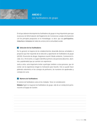 173P Á G I N A
INTRODUCCIÓN
ANEXO 2
Los facilitadores de grupo
El rol que deberán desempeñar los facilitadores de grupo es muy importante para que
el proceso de Reformulación del Reglamento de Convivencia cumpla efectivamente
con los principios propuestos en la metodología; es decir, que sea participativo,
inductivo e inclusivo de todos los actores de la comunidad escolar.
Selección de los facilitadores
Por lo general, la mayoría de los establecimientos desarrolla diversas actividades o
proyectos que han requerido de la selección y capacitación de facilitadores de grupo
(JOCAS, Prevención de drogas, Asignatura Juvenil, Medio ambiente, Convivencia Es-
colar, etc.). Por lo tanto, se sugiere identificar primero a las personas (docentes, alum-
nos y apoderados) que ya cuentan con experiencia.
Junto a estos, sería importante invitar a participar también a otras personas, que sin
contar con la experiencia tengan la motivación para hacerlo. Esto se puede hacer
pidiendo voluntarios en los consejos de profesores, las reuniones de apoderados y
consejos de curso.
Número de facilitadores
El número de facilitadores varía en los módulos. Tener en consideración:
Módulos 1 y 2: no requieran de facilitadores de grupo, sólo de un conductor/a perte-
neciente al Equipo de Gestión.
 
