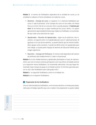 174P Á G I N A
UNESPACIOPARATUSIDEAS
O r i e n t a c i ó n m e t o d o l ó g i c a p a r a l a e l a b o r a c i ó n d e l r e g l a m e n t o d e c o n v i v e n c i a
Módulo 3: el número de facilitadores dependerá de la cantidad de cursos y si la
actividad se realizará en forma simultánea con todos los cursos.
• Alumnos - Consejo de curso: se requieren 4 a 5 alumnos facilitadores por
curso (1 cada 8 personas). Si los consejos de curso no son todos a la misma
hora y sí se tiene más de un curso por nivel, se puede preparar a 5 alumnos por
nivel, de tal manera que se vayan rotando por los cursos. Ahora, si se quiere
aprovechar la oportunidad formativa que implica ser facilitador, es recomenda-
ble que cada curso seleccione los suyos.
• Apoderados – Reunión de Apoderados: según sea la asistencia a las re-
uniones, se requerirá entre 4 a 5 apoderados por curso (1 cada 8 personas). Al
igual que en el caso de los alumnos, se puede solicitar que los mismos facilita-
dores apoyen varias reuniones. Cuando sea difícil contar con apoderados para
este trabajo, se puede pedir el apoyo de alumnos de Educación Media que ya
tengan experiencia.
• Docentes – Consejo de Profesores: El número total dependerá del número
de profesores del establecimiento (1 cada 6 a 8 personas).
Módulo 4: en este módulo alumnos y apoderados participarán a través de represen-
tantes, por esto el número total de participantes será muy inferior al módulo anterior
y se requerirán menos facilitadores. Se recomienda seleccionar a los que hayan de-
mostrado mejor manejo de grupo en el módulo anterior. En términos generales pen-
sar en uno o dos facilitadores para cada grupo A-B-C.
Módulo 5: se requerirán facilitadores como en el módulo tres.
Módulo 6: no se requieren facilitadores.
Preparación de los facilitadores
Una vez seleccionados los facilitadores, será necesario destinar un tiempo para prepa-
rarlos para el trabajo específico que van a realizar. Esta preparación se puede realizar
 