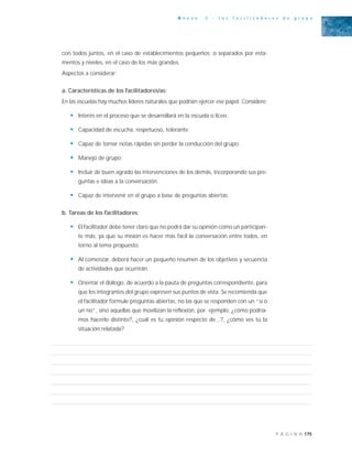 175P Á G I N A
A n e x o 2 - l o s f a c i l i t a d o r e s d e g r u p o
con todos juntos, en el caso de establecimientos pequeños; o separados por esta-
mentos y niveles, en el caso de los más grandes.
Aspectos a considerar:
a. Características de los facilitadores/as:
En las escuelas hay muchos líderes naturales que podrían ejercer ese papel. Considere:
• Interés en el proceso que se desarrollará en la escuela o liceo.
• Capacidad de escucha, respetuoso, tolerante.
• Capaz de tomar notas rápidas sin perder la conducción del grupo.
• Manejo de grupo.
• Incluir de buen agrado las intervenciones de los demás, incorporando sus pre-
guntas e ideas a la conversación.
• Capaz de intervenir en el grupo a base de preguntas abiertas.
b. Tareas de los facilitadores:
• El facilitador debe tener claro que no podrá dar su opinión como un participan-
te más, ya que su misión es hacer más fácil la conversación entre todos, en
torno al tema propuesto.
• Al comenzar, deberá hacer un pequeño resumen de los objetivos y secuencia
de actividades que ocurrirán.
• Orientar el diálogo, de acuerdo a la pauta de preguntas correspondiente, para
que los integrantes del grupo expresen sus puntos de vista. Se recomienda que
el facilitador formule preguntas abiertas, no las que se responden con un “sí o
un no”, sino aquellas que movilizan la reflexión, por ejemplo: ¿cómo podría-
mos hacerlo distinto?, ¿cuál es tu opinión respecto de...?, ¿cómo ves tú la
situación relatada?
 