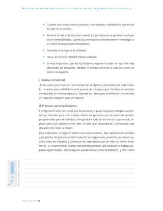 176P Á G I N A
UNESPACIOPARATUSIDEAS
O r i e n t a c i ó n m e t o d o l ó g i c a p a r a l a e l a b o r a c i ó n d e l r e g l a m e n t o d e c o n v i v e n c i a
• Cautelar que todos sean escuchados, incentivando y validando la opinión de
los que no se atreven.
• Retomar el hilo de la discusión cuando los participantes se quedan entrampa-
dos en temas laterales, cuando la conversación se transforma en monólogos, o
se centra en quejas o recriminaciones.
• Controlar el tiempo de la actividad.
• Hacer una síntesis final del trabajo realizado.
• Es muy importante que los facilitadores respeten el orden en que han sido
planteadas las preguntas, dándole el tiempo suficiente a cada una antes de
pasar a la siguiente.
c. Revisar el material:
Es necesario que conozcan con anticipación el objetivo y actividades de cada módu-
lo, las Ideas para la Reflexión y la/s pauta/s de trabajo grupal. También es necesario
introducirlos en el tema específico, leyendo las “Ideas para la Reflexión” y aclarando
en conjunto cualquier duda al respecto.
d. Practicar como facilitadores:
Es importante tener en cuenta que las personas, a pesar de poseer múltiples caracte-
rísticas naturales para este trabajo, deben ser apoyadas por el equipo de gestión,
preparándolas para la actividad, entregándoles toda la información y generando es-
pacios para que ejerciten entre ellos el taller que desarrollarán. Corresponde que
discutan entre ellos su misión.
Para prepararlos, se sugiere realizar una o dos reuniones. Allí, explicarles los sentidos
y propósitos del proceso de reformulación del reglamento, presentar de manera su-
cinta todos los módulos y comunicar las expectativas que de ellos se tienen. Final-
mente, es recomendable realizar una dramatización de una situación de trabajo gru-
pal de algún módulo, donde algunos puedan actuar como facilitadores, y otros como
 