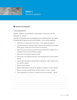 179P Á G I N A
INTRODUCCIÓN
ANEXO 3
Dinámicas grupales
Dinámica de Integración
El Descongelamiento
Objetivo: Movilizar a los participantes, induciéndolos a interactuar entre ellos.
Materiales: No necesita.
Desarrollo: El conductor invita a los participantes a sacar las sillas de la sala. Va lentamen-
te proponiendo la siguiente secuencia de actividades, con voz serena y sugerente:
• Mantenerse en silencio para concentrarse en las propias percepciones.
• Caminar lentamente, ocupando todo el espacio y observando lo que hay alre-
dedor. (pausa, evitar que se formen filas en la caminata)
• Tomar conciencia de lo que se siente al caminar definiendo su propia ruta, sin
considerar la de los otros caminantes. (pausa)
• Fijar la vista en los propios zapatos. (pausa)
• Fijar la vista en los zapatos de los otros que deambulan por el mismo espacio.
(pausa)
• Subir la vista, lentamente, deteniéndola en pantalones, faldas, blusas, chom-
bas, adornos. (pausa)
• Apurar el paso. (pausa)
• Dirigir miradas fugaces a los ojos de aquellos con quienes se cruzan. (pausa)
• Mirarse a los ojos, sosteniendo las miradas mientras se cruzan. (pausa)
• Tocarse ligeramente al cruzarse, sin perder el ritmo vivaz del paso. (pausa)
 