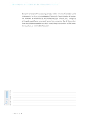 18P Á G I N A
UNESPACIOPARATUSIDEAS
E s t á n d a r e s d e c a l i d a d d e l a c o n v i v e n c i a e s c o l a r
Se sugiere aprovechar los espacios regulares que existen en la escuela para dar cuenta
de los avances en el proceso de evaluación (Consejos de Curso, Consejos de Profeso-
res, Reuniones de Apoderados/as, Reuniones de Equipos Directivo, etc.). Un espacio
privilegiado para informar y compartir tanto el proceso como el Plan de Mejoramien-
to de la Convivencia Escolar es la Cuenta Pública que se realiza en los establecimien-
tos educativos, al termino del año escolar.
 
