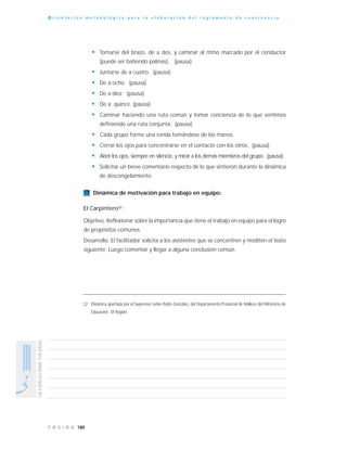 180P Á G I N A
UNESPACIOPARATUSIDEAS
O r i e n t a c i ó n m e t o d o l ó g i c a p a r a l a e l a b o r a c i ó n d e l r e g l a m e n t o d e c o n v i v e n c i a
• Tomarse del brazo, de a dos, y caminar al ritmo marcado por el conductor
(puede ser batiendo palmas). (pausa)
• Juntarse de a cuatro. (pausa)
• De a ocho (pausa)
• De a diez. (pausa)
• De a quince. (pausa)
• Caminar haciendo una ruta común y tomar conciencia de lo que sentimos
definiendo una ruta conjunta. (pausa)
• Cada grupo forme una ronda tomándose de las manos.
• Cerrar los ojos para concentrarse en el contacto con los otros. (pausa)
• Abrir los ojos, siempre en silencio, y mirar a los demás miembros del grupo. (pausa)
• Solicitar un breve comentario respecto de lo que sintieron durante la dinámica
de descongelamiento.
Dinámica de motivación para trabajo en equipo:
El Carpintero22
:
Objetivo: Reflexionar sobre la importancia que tiene el trabajo en equipo para el logro
de propósitos comunes.
Desarrollo: El facilitador solicita a los asistentes que se concentren y mediten el texto
siguiente. Luego comentar y llegar a alguna conclusión común.
22 Dinámica aportada por el Supervisor señor Pedro González, del Departamento Provincial de Malleco del Ministerio de
Educación, IX Región.
 