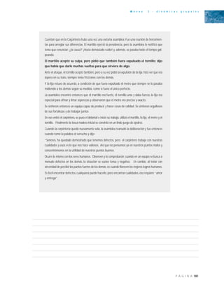 181P Á G I N A
A n e x o 3 - d i n á m i c a s g r u p a l e s
Cuentan que en la Carpintería hubo una vez una extraña asamblea: Fue una reunión de herramien-
tas para arreglar sus diferencias. El martillo ejerció la presidencia, pero la asamblea le notificó que
tenía que renunciar: ¿la causa? ¡Hacía demasiado ruido! y, además, se pasaba todo el tiempo gol-
peando.
El martillo aceptó su culpa, pero pidió que también fuera expulsado el tornillo; dijo
que había que darle muchas vueltas para que sirviera de algo.
Ante el ataque, el tornillo aceptó también, pero a su vez pidió la expulsión de la lija: hizo ver que era
áspera en su trato, siempre tenía fricciones con los demás.
Y la lija estuvo de acuerdo, a condición de que fuera expulsado el metro que siempre se lo pasaba
midiendo a los demás según su medida, como sí fuera el único perfecto.
La asamblea encontró entonces que el martillo era fuerte, el tornillo unía y daba fuerza, la lija era
especial para afinar y limar asperezas y observaron que el metro era preciso y exacto.
Se sintieron entonces un equipo capaz de producir y hacer cosas de calidad. Se sintieron orgullosos
de sus fortalezas y de trabajar juntos
En eso entró el carpintero, se puso el delantal e inició su trabajo, utilizó el martillo, la lija, el metro y el
tornillo. Finalmente la tosca madera inicial se convirtió en un lindo juego de ajedrez.
Cuando la carpintería quedó nuevamente sola, la asamblea reanudó la deliberación y fue entonces
cuando tomó la palabra el serrucho y dijo:
“Señores, ha quedado demostrado que tenemos defectos, pero el carpintero trabaja con nuestras
cualidades y esos es lo que nos hace valiosos. Así que no pensemos ya en nuestros puntos malos y
concentrémonos en la utilidad de nuestros puntos buenos.
Ocurre lo mismo con los seres humanos. Observen y lo comprobarán; cuando en un equipo se busca a
menudo defectos en los demás, la situación se vuelve tensa y negativa. En cambio, al tratar con
sinceridad de percibir los puntos fuertes de los demás, es cuando florecen los mejores logros humanos.
Es fácil encontrar defectos, cualquiera puede hacerlo, pero encontrar cualidades, eso requiere “amor
y entrega”.
 