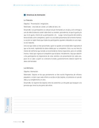 182P Á G I N A
UNESPACIOPARATUSIDEAS
O r i e n t a c i ó n m e t o d o l ó g i c a p a r a l a e l a b o r a c i ó n d e l r e g l a m e n t o d e c o n v i v e n c i a
Dinámicas de Animación
La Telaraña
Objetivo: Presentación, integración.
Materiales: Una bola de cordel, un ovillo de lana, etc.
Desarrollo: Los participantes se colocan de pie formando un círculo y se le entrega a
uno de ellos la bola de cordel; debe decir su nombre, procedencia, lo que le gusta y lo
que no le gusta, interés de su participación, etc. Luego, toma la punta del cordel y
lanza la bola a otro compañero, quien a su vez debe presentarse de la misma manera.
La acción se repite hasta que todos los participantes quedan enlazados en una espe-
cie de telaraña.
Una vez que todos se han presentado, quien se quedó con la bola debe regresarla al
que se la envió, repitiendo los datos dados por su compañero. Este a su vez hace lo
mismo de tal forma que la bola va recorriendo la misma trayectoria, pero en sentido
inverso, hasta que regresa al compañero que la lanzó. Inicialmente, hay que advertir
a los participantes la importancia de estar atentos a la presentación de cada uno,
pues no se sabe a quién va a lanzarse la bola y posteriormente deberá repetir los
datos del lanzador.
Los Refranes
Objetivo: Animación.
Materiales: Tarjetas en las que previamente se han escrito fragmentos de refranes
populares; es decir, que cada refrán se escribe en dos tarjetas, el comienzo en una de
ellas y su complemento en otra.
Desarrollo: Se reparten las tarjetas entre los asistentes y se les pide que busquen a la
persona que tiene la otra parte del refrán.
 