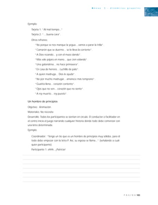 183P Á G I N A
A n e x o 3 - d i n á m i c a s g r u p a l e s
Ejemplo:
Tarjeta 1: “Al mal tiempo...”
Tarjeta 2: “... buena cara”.
Otros refranes:
“No porque se nos manque la yegua... vamos a parar la trilla”.
“Camarón que se duerme... se lo lleva la corriente”.
“A Dios rezando... y con el mazo dando”.
“Más vale pájaro en mano... que cien volando”.
“Una golondrina... no hace primavera”.
“En casa de herrero... cuchillo de palo”.
“A quien madruga... Dios le ayuda”.
“No por mucho madrugar... amanece más temprano”.
“Guatita llena... corazón contento”.
“Ojos que no ven... corazón que no siente”.
“A rey muerto... rey puesto”.
Un hombre de principios
Objetivo: Animación.
Materiales: No necesita
Desarrollo: Todos los participantes se sientan en círculo. El conductor o facilitador en
el centro inicia el juego narrando cualquier historia donde todo debe comenzar con
una letra determinada.
Ejemplo:
Coordinador: “Tengo un tío que es un hombre de principios muy sólidos, para él
todo debe empezar con la letra P. Así, su esposa se llama...” (señalando a cual-
quier participante).
Participante 1: ehhh...¡Patricia!
 