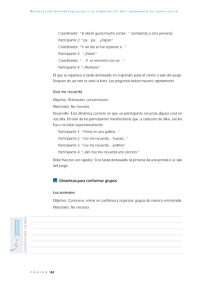 184P Á G I N A
UNESPACIOPARATUSIDEAS
O r i e n t a c i ó n m e t o d o l ó g i c a p a r a l a e l a b o r a c i ó n d e l r e g l a m e n t o d e c o n v i v e n c i a
Coordinador: “A ella le gusta mucho comer...” (señalando a otra persona).
Participante 2: “pa... pa.... ¡Papas!”
Coordinador: “Y un día se fue a pasear a...”
Participante 3: “¡Pekín!”
Coordinador: “... Y se encontró con un...”
Participante 4: “¡Plumero!”
El que se equivoca o tarda demasiado en responder pasa al centro o sale del juego.
Después de un rato se varía la letra. Las preguntas deben hacerse rápidamente.
Esto me recuerda
Objetivo: Animación, concentración.
Materiales: No necesita.
Desarrollo: Esta dinámica consiste en que un participante recuerda alguna cosa en
voz alta. El resto de los participantes manifiestan lo que a cada uno de ellos, eso les
hace recordar espontáneamente.
Participante 1: “Pensé en una gallina...”
Participante 2: “Eso me recuerda... huevos...”
Participante 3: “Eso me recuerda... pollitos”
Participante 4: “¡Ah! Eso me recuerda una canción.”
Debe hacerse con rapidez. Si se tarda demasiado, la persona da una prenda o se sale
del juego.
Dinámicas para conformar grupos
Los animales:
Objetivo: Conocerse, entrar en confianza y organizar grupos de manera entretenida.
Materiales: No necesita.
 