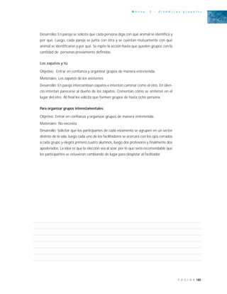 185P Á G I N A
A n e x o 3 - d i n á m i c a s g r u p a l e s
Desarrollo: En pareja se solicita que cada persona diga con qué animal se identifica y
por qué. Luego, cada pareja se junta con otra y se cuentan mutuamente con qué
animal se identificaron y por qué. Se repite la acción hasta que queden grupos con la
cantidad de personas previamente definidas.
Los zapatos y tú
Objetivo: Entrar en confianza y organizar grupos de manera entretenida.
Materiales: Los zapatos de los asistentes.
Desarrollo: En pareja intercambian zapatos e intentan caminar como el otro. En silen-
cio intentan parecerse al dueño de los zapatos. Comentan cómo se sintieron en el
lugar del otro. Al final les solicita que formen grupos de hasta ocho persona.
Para organizar grupos interestamentales:
Objetivo: Entrar en confianza y organizar grupos de manera entretenida.
Materiales: No necesita.
Desarrollo: Solicitar que los participantes de cada estamento se agrupen en un sector
distinto de la sala, luego cada uno de los facilitadores se acercará con los ojos cerrados
a cada grupo y elegirá primero cuatro alumnos, luego dos profesores y finalmente dos
apoderados. La idea es que la elección sea al azar, por lo que sería recomendable que
los participantes se estuvieran cambiando de lugar para despistar al facilitador.
 