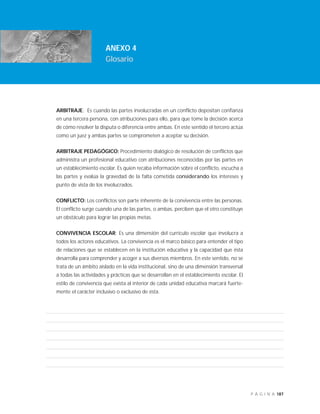 187P Á G I N A
INTRODUCCIÓN
ANEXO 4
Glosario
ARBITRAJE: Es cuando las partes involucradas en un conflicto depositan confianza
en una tercera persona, con atribuciones para ello, para que tome la decisión acerca
de cómo resolver la disputa o diferencia entre ambas. En este sentido el tercero actúa
como un juez y ambas partes se comprometen a aceptar su decisión.
ARBITRAJE PEDAGÓGICO: Procedimiento dialógico de resolución de conflictos que
administra un profesional educativo con atribuciones reconocidas por las partes en
un establecimiento escolar. Es quien recaba información sobre el conflicto, escucha a
las partes y evalúa la gravedad de la falta cometida considerando los intereses y
punto de vista de los involucrados.
CONFLICTO: Los conflictos son parte inherente de la convivencia entre las personas.
El conflicto surge cuando una de las partes, o ambas, perciben que el otro constituye
un obstáculo para lograr las propias metas.
CONVIVENCIA ESCOLAR: Es una dimensión del currículo escolar que involucra a
todos los actores educativos. La convivencia es el marco básico para entender el tipo
de relaciones que se establecen en la institución educativa y la capacidad que ésta
desarrolla para comprender y acoger a sus diversos miembros. En este sentido, no se
trata de un ámbito aislado en la vida institucional, sino de una dimensión transversal
a todas las actividades y prácticas que se desarrollan en el establecimiento escolar. El
estilo de convivencia que exista al interior de cada unidad educativa marcará fuerte-
mente el carácter inclusivo o exclusivo de ésta.
 