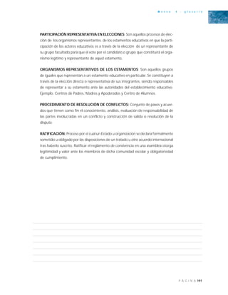 191P Á G I N A
A n e x o 4 - g l o s a r i o
PARTICIPACIÓN REPRESENTATIVA EN ELECCIONES: Son aquellos procesos de elec-
ción de los organismos representantes de los estamentos educativos en que la parti-
cipación de los actores educativos es a través de la elección de un representante de
su grupo facultado para que él vote por el candidato o grupo que constituirá el orga-
nismo legítimo y representante de aquel estamento.
ORGANISMOS REPRESENTATIVOS DE LOS ESTAMENTOS: Son aquellos grupos
de iguales que representan a un estamento educativo en particular. Se constituyen a
través de la elección directa o representativa de sus integrantes, siendo responsables
de representar a su estamento ante las autoridades del establecimiento educativo.
Ejemplo: Centros de Padres, Madres y Apoderados y Centro de Alumnos.
PROCEDIMIENTO DE RESOLUCIÓN DE CONFLICTOS: Conjunto de pasos y acuer-
dos que tienen como fin el conocimiento, análisis, evaluación de responsabilidad de
las partes involucradas en un conflicto y construcción de salida o resolución de la
disputa.
RATIFICACIÓN: Proceso por el cual un Estado u organización se declara formalmente
sometido u obligado por las disposiciones de un tratado u otro acuerdo internacional
tras haberlo suscrito. Ratificar el reglamento de convivencia en una asamblea otorga
legitimidad y valor ante los miembros de dicha comunidad escolar y obligatoriedad
de cumplimiento.
 