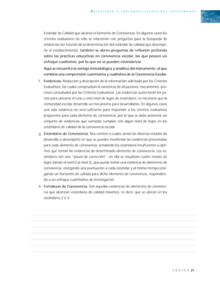 21P Á G I N A
E s t r u c t u r a y c o n c e p t o s c l a v e s d e l i n s t r u m e n t o
Estándar de Calidad que alcanza el Elemento de Convivencia. En algunos casos los
criterios evaluativos no sólo se relacionan con preguntas para la búsqueda de
evidencias (en función de la determinación del estándar de calidad que desempe-
ña el establecimiento), también se abren preguntas de reflexión profunda
sobre las prácticas educativas en convivencia escolar, las que poseen un
enfoque cualitativo, por lo que no se pueden estandarizar.
Aquí se encuentra la ventaja metodológica y analítica del instrumento, el que
combina una comprensión cuantitativa y cualitativa de la Convivencia Escolar.
f. Evidencias: Redacción y descripción de la información solicitada por los Criterios
Evaluativos, las cuales comprueban la existencia de situaciones, mecanismos, pro-
cesos consultados por los Criterios Evaluativos. Las evidencias sustentarán los jui-
cios para ubicarse en uno u otro nivel de logro de estándares; es necesario que la
comunidad escolar desarrolle un mecanismo para desarrollarlas. En algunos casos
una sola evidencia no será suficiente para responder a los criterios evaluativos
propuestos para cada elemento de convivencia, por lo que se debe presentar un
conjunto de evidencias que sumadas cumplan con algún nivel de logro en los
estándares de calidad de la convivencia escolar.
g. Estándares de Convivencia: Nos remiten a cuáles serían los diversos estados de
desarrollo o desempeño en que se pueden manifestar las evidencias presentadas
para cada elemento de convivencia, señalando los estándares insuficientes u ópti-
mos que toman las evidencias de determinado elemento de convivencia. Los es-
tándares son una “pauta de corrección”, en ella se visualizan cuatro niveles de
logro (desde el nivel 0 al nivel 3), que puede tomar una evidencia de elementos de
convivencia, otorgando una puntuación a cada estándar y al mismo tiempo otor-
gando un horizonte de calidad para dicho elemento de convivencia, respondien-
do a un enfoque cuantitativo de investigación.
h. Fortalezas de Convivencia: Son aquellas evidencias de elementos de conviven-
cia que alcanzan estándares de calidad máximos, es decir, que se ubican en los
estándares 2 ó 3.
 