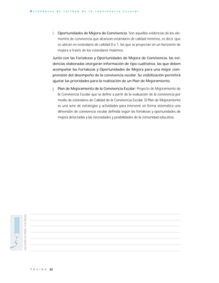 22P Á G I N A
UNESPACIOPARATUSIDEAS
E s t á n d a r e s d e c a l i d a d d e l a c o n v i v e n c i a e s c o l a r
i. Oportunidades de Mejora de Convivencia: Son aquellas evidencias de los ele-
mentos de convivencia que alcanzan estándares de calidad mínimos, es decir, que
se ubican en estándares de calidad 0 o 1, las que se proyectan en un horizonte de
mejora a través de los estándares máximos.
Junto con las Fortalezas y Oportunidades de Mejora de Convivencia, las evi-
dencias elaboradas otorgarán información de tipo cualitativa, las que deben
acompañar las Fortalezas y Oportunidades de Mejora para una mejor com-
prensión del desempeño de la convivencia escolar. Su visibilización permitirá
ajustar las prioridades para la realización de un Plan de Mejoramiento.
j. Plan de Mejoramiento de la Convivencia Escolar: Proyecto de Mejoramiento de
la Convivencia Escolar que se define a partir de la evaluación de la convivencia por
medio de estándares de Calidad de la Convivencia Escolar. El Plan de Mejoramiento
es una serie de estrategias y actividades para intervenir en forma sistemática una
dimensión de convivencia escolar definida según las fortalezas y oportunidades de
mejora detectadas y las necesidades y posibilidades de la comunidad educativa.
 