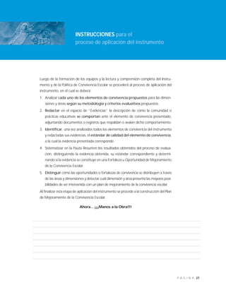 27P Á G I N A
INSTRUCCIONES para el
proceso de aplicación del instrumento
Luego de la formación de los equipos y la lectura y comprensión completa del Instru-
mento y de la Política de Convivencia Escolar se procederá al proceso de aplicación del
instrumento, en el cual se deberá:
1. Analizar cada uno de los elementos de convivencia propuestos para las dimen-
siones y áreas según su metodología y criterios evaluativos propuestos.
2. Redactar en el espacio de “Evidencias” la descripción de cómo la comunidad o
prácticas educativas se comportan ante el elemento de convivencia presentado,
adjuntando documentos o registros que respaldan o avalan dicho comportamiento.
3. Identificar, una vez analizados todos los elementos de convivencia del instrumento
y redactadas sus evidencias, el estándar de calidad del elemento de convivencia,
a la cual la evidencia presentada corresponde.
4. Sistematizar en la Pauta Resumen los resultados obtenidos del proceso de evalua-
ción, distinguiendo la evidencia obtenida, su estándar correspondiente y determi-
nando si la evidencia se constituye en una Fortaleza u Oportunidad de Mejoramiento
de la Convivencia Escolar.
5. Distinguir cómo las oportunidades o fortalezas de convivencia se distribuyen a través
de las áreas y dimensiones y detectar cuál dimensión y área presenta las mayores posi-
bilidades de ser intervenida con un plan de mejoramiento de la convivencia escolar.
Al finalizar esta etapa de aplicación del instrumento se procede a la construcción del Plan
de Mejoramiento de la Convivencia Escolar.
Ahora... ¡¡¡Manos a la Obra!!!
 
