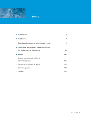 3P Á G I N A
INDICE
• Presentación. 5
• Introducción. 7
• Estándares de calidad de la convivencia escolar. 9
• Orientación metodológica para la elaboración
del Reglamento de Convivencia. 53
• Anexos. 141
- Resumen ejecutivo de la Política de
Convivencia Escolar. 145
- Trabajo con facilitadores de grupos. 173
- Dinámicas grupales. 179
- Glosario. 187
 