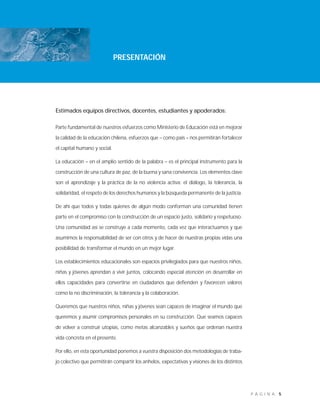 5P Á G I N A
PRESENTACIÓN
Estimados equipos directivos, docentes, estudiantes y apoderados:
Parte fundamental de nuestros esfuerzos como Ministerio de Educación está en mejorar
la calidad de la educación chilena, esfuerzos que – como país – nos permitirán fortalecer
el capital humano y social.
La educación – en el amplio sentido de la palabra – es el principal instrumento para la
construcción de una cultura de paz, de la buena y sana convivencia. Los elementos clave
son el aprendizaje y la práctica de la no violencia activa: el diálogo, la tolerancia, la
solidaridad, el respeto de los derechos humanos y la búsqueda permanente de la justicia.
De ahí que todos y todas quienes de algún modo conforman una comunidad tienen
parte en el compromiso con la construcción de un espacio justo, solidario y respetuoso.
Una comunidad así se construye a cada momento, cada vez que interactuamos y que
asumimos la responsabilidad de ser con otros y de hacer de nuestras propias vidas una
posibilidad de transformar el mundo en un mejor lugar.
Los establecimientos educacionales son espacios privilegiados para que nuestros niños,
niñas y jóvenes aprendan a vivir juntos, colocando especial atención en desarrollar en
ellos capacidades para convertirse en ciudadanos que defienden y favorecen valores
como la no discriminación, la tolerancia y la colaboración.
Queremos que nuestros niños, niñas y jóvenes sean capaces de imaginar el mundo que
queremos y asumir compromisos personales en su construcción. Que seamos capaces
de volver a construir utopías, como metas alcanzables y sueños que ordenan nuestra
vida concreta en el presente.
Por ello, en esta oportunidad ponemos a vuestra disposición dos metodologías de traba-
jo colectivo que permitirán compartir los anhelos, expectativas y visiones de los distintos
 
