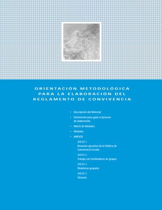 O R I E N T A C I Ó N M E T O D O L Ó G I C A
P A R A L A E L A B O R A C I Ó N D E L
R E G L A M E N T O D E C O N V I V E N C I A
• Descripción del Material.
• Orientación para guiar el proceso
de elaboración.
• Matriz de Módulos.
• Módulos.
• ANEXOS
ANEXO 1
Resumen ejecutivo de la Política de
Convivencia Escolar
ANEXO 2
Trabajo con facilitadores de grupos
ANEXO 3
Dinámicas grupales
ANEXO 4
Glosario
 