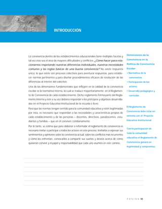 55P Á G I N A
La convivencia dentro de los establecimientos educacionales tiene múltiples facetas y
tal vez ésta sea el área de mayores dificultades y conflictos. ¿Cómo hacer para rela-
cionarnos respetando nuestras diferencias individuales, nuestras necesidades
comunes y las reglas básicas de una buena convivencia? No existe respuesta
única, lo que existe son procesos colectivos para aventurar respuestas, para estable-
cer normas pertinentes y para diseñar procedimientos eficaces de resolución de las
diferencias al interior del colectivo.
Una de las dimensiones fundamentales que influyen en la calidad de la convivencia
escolar es la normativa interna, la cual se traduce mayoritariamente en el Reglamen-
to de Convivencia de cada establecimiento. Dicho reglamento forma parte del Regla-
mento Interno y éste a su vez debiera responder a los principios y objetivos desarrolla-
dos en el Proyecto Educativo Institucional de la escuela o liceo.
Para que las normas tengan sentido para la comunidad educativa y estén legitimadas
por ésta, es necesario que respondan a las necesidades y características propias de
cada establecimiento y de las personas – docentes, directivos, paradocentes, estu-
diantes y familias – que en él conviven cotidianamente.
Por lo tanto, se estima que para elaborar o reformular el reglamento de convivencia es
necesario invitar a participar a todos los actores en este proceso. Invitarlos a expresar sus
sentimientos y opiniones sobre la convivencia actual, sobre los conflictos más recurrentes
y cómo los enfrentan, convocarlos a compartir sus sueños y deseos acerca de cómo
quisieran convivir y el papel y responsabilidad que cada uno asumirá en este camino.
INTRODUCCIÓN
Dimensiones de la
Convivencia en la
Política de Convivencia
Escolar:
• Normativa de la
convivencia.
• Participación de los
actores.
• Desarrollo pedagógico y
curricular.
INTRODUCCIÓN
El Reglamento de
Convivencia debe estar en
sintonía con el Proyecto
Educativo Institucional.
Con la participación de
toda la comunidad
educativa el Reglamento de
Convivencia ganará en
legitimidad y compromiso.
 