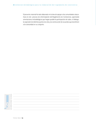 56P Á G I N A
UNESPACIOPARATUSIDEAS
O r i e n t a c i ó n m e t o d o l ó g i c a p a r a l a e l a b o r a c i ó n d e l r e g l a m e n t o d e c o n v i v e n c i a
El presente material ha sido elaborado en la idea de apoyar a las comunidades educa-
tivas en este proceso de reformulación del Reglamento de Convivencia, aportando
orientaciones metodológicas que hagan posible la participación de todos, el diálogo,
la expresión de distintos puntos de vista y la construcción de acuerdos que beneficien
a la comunidad en su conjunto.
 