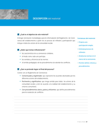 57P Á G I N A
¿Cuál es el objetivo de este material?
Entregar orientación metodológica para la reformulación del Reglamento de Convi-
vencia del establecimiento a partir de un proceso de reflexión y participación que
incluya a todos los actores de la comunidad escolar.
¿Sobre qué temas reflexionarán?
• las características de su convivencia cotidiana,
• el modo como cada uno participa,
• los sentidos y eficiencia de las normas,
• el sentido pedagógico de los procedimientos de abordar los conflictos.
¿Qué se pretende lograr al final del proceso?
Contar con un Reglamento de Convivencia:
• Consensuado y legitimado: que represente los acuerdos alcanzados por los
diferentes actores del establecimiento.
• Pertinente y significativo: que tenga sentido para todos los actores de la
comunidad escolar y esté de acuerdo a la realidad del establecimiento y su
entorno comunitario.
• Con procedimientos claros, justos y eficientes: que defina procedimientos
para la resolución de conflictos.
DESCRIPCIÓN del material
Fortalezas del material:
• Propicia una
participación amplia.
• Estimula procesos de
reflexión.
• Analiza las normas en el
marco de la convivencia.
• Permite definir criterios y
procedimientos.
 