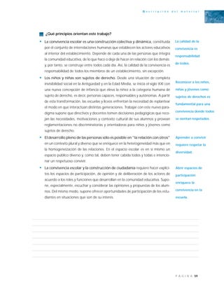 59P Á G I N A
D e s c r i p c i ó n d e l m a t e r i a l
¿Qué principios orientan este trabajo?
• La convivencia escolar es una construcción colectiva y dinámica, constituida
por el conjunto de interrelaciones humanas que establecen los actores educativos
al interior del establecimiento. Depende de cada una de las personas que integra
la comunidad educativa, de lo que hace o deja de hacer en relación con los demás;
y, por tanto, se construye entre todos cada día. Así, la calidad de la convivencia es
responsabilidad de todos los miembros de un establecimiento, sin excepción.
• Los niños y niñas son sujetos de derecho. Desde una situación de completa
invisibilidad social en la Antigüedad y en la Edad Media, se inicia el siglo XXI con
una nueva concepción de infancia que eleva la niñez a la categoría humana de
sujeto de derecho, es decir, personas capaces, responsables y autónomas. A partir
de esta transformación, las escuelas y liceos enfrentan la necesidad de replantear
el modo en que interactúan distintas generaciones. Trabajar con este nuevo para-
digma supone que directivos y docentes tomen decisiones pedagógicas que reco-
jan las necesidades, motivaciones y contexto cultural de sus alumnos y provean
reglamentaciones no discriminatorias y orientadoras para niños y jóvenes como
sujetos de derecho.
• El desarrollo pleno de las personas sólo es posible en "la relación con otros"
en un contexto plural y diverso que se enriquece en la heterogeneidad más que en
la homogeneización de las relaciones. En el espacio escolar es en sí mismo un
espacio público diverso y, como tal, deben tener cabida todos y todas e intencio-
nar un respetuoso convivir.
• La convivencia escolar y la construcción de ciudadanía requiere hacer explíci-
tos los espacios de participación, de opinión y de deliberación de los actores de
acuerdo a los roles y funciones que desarrollan en la comunidad educativa. Supo-
ne, especialmente, escuchar y considerar las opiniones y propuestas de los alum-
nos. Del mismo modo, supone ofrecer oportunidades de participación de los estu-
diantes en situaciones que son de su interés.
La calidad de la
convivencia es
responsabilidad
de todos.
Reconocer a los niños,
niñas y jóvenes como
sujetos de derechos es
fundamental para una
convivencia donde todos
se sientan respetados.
Aprender a convivir
requiere respetar la
diversidad.
Abrir espacios de
participación
enriquece la
convivencia en la
escuela.
 