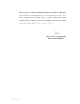 6P Á G I N A
María Ariadna Hornkohl Venegas
Subsecretaria de Educación
integrantes de la comunidad escolar sobre los modos más adecuados de relacionarse y
de afrontar las diferencias de una convivencia entre personas diversas, pero que – cierta-
mente – comparten la preocupación de entregar y acceder a una educación de calidad,
en la que predomine el diálogo, el respeto mutuo que valora la diversidad y que propicia
el aprendizaje y la participación de alumnos, docentes y familia.
 