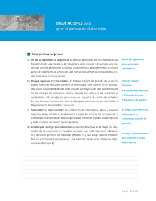 63P Á G I N A
Características del proceso
a) Va de lo específico a lo general: El proceso planteado en este material busca
transitar desde una mirada de la convivencia en la escuela o liceo hacia una revi-
sión del sentido, pertinencia y claridad de las normas y procedimientos. La idea es
poner el reglamento al servicio de una convivencia armónica, involucrando a to-
dos los actores en este proceso.
b) Ocupa espacios institucionales: El trabajo tomará un período de al menos
cuatro meses de discusión durante el año escolar, con sesiones a ser distribui-
das según las posibilidades de cada escuela. La mayoría de ellas pueden ocurrir
en los consejos de profesores, en los consejos de curso y en las reuniones de
apoderados, sólo en algunos pocos casos se requerirá de cambio de actividad,
los que deberán definirse con anterioridad para su respectiva comunicación la
Departamento Provincial de Educación.
c) Sistemático e intencionado: La producción de información, ideas y acuerdos
colectivos debe difundirse ampliamente a todos los actores. Se recomienda no
interrumpir el desarrollo del proceso porque las temáticas tratadas son progresivas
y cada una sirve de insumo para la próxima.
d) Contempla diálogo por estamento e interestamental: En la etapa del diag-
nóstico de la convivencia se consideró necesario que cada estamento reflexiona-
ra y discutiera primero por separado (Módulo 3) y que luego pudiera intercam-
biar sus sentimientos y opiniones en una instancia donde todos estuvieran repre-
sentados (Módulo 4).
ORIENTACIONES para
guiar el proceso de elaboración
Poner el reglamento
al servicio de la
convivencia.
Utilizar espacios
formales:
• Consejo de profesores
• Consejos de curso
• Reuniones de padres
Es importante mantener
informada a la
comunidad durante el
proceso.
Dialoga cada estamento
por separado y luego
todos juntos
 