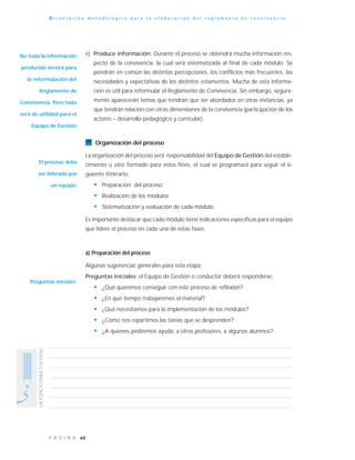64P Á G I N A
UNESPACIOPARATUSIDEAS
O r i e n t a c i ó n m e t o d o l ó g i c a p a r a l a e l a b o r a c i ó n d e l r e g l a m e n t o d e c o n v i v e n c i a
e) Produce información: Durante el proceso se obtendrá mucha información res-
pecto de la convivencia, la cual será sistematizada al final de cada módulo. Se
pondrán en común las distintas percepciones, los conflictos más frecuentes, las
necesidades y expectativas de los distintos estamentos. Mucha de esta informa-
ción es útil para reformular el Reglamento de Convivencia. Sin embargo, segura-
mente aparecerán temas que tendrán que ser abordados en otras instancias, ya
que tendrán relación con otras dimensiones de la convivencia (participación de los
actores – desarrollo pedagógico y curricular).
Organización del proceso
La organización del proceso será responsabilidad del Equipo de Gestión del estable-
cimiento u otro formado para estos fines, el cual se programará para seguir el si-
guiente itinerario:
• Preparación del proceso
• Realización de los módulos
• Sistematización y evaluación de cada módulo.
Es importante destacar que cada módulo tiene indicaciones específicas para el equipo
que lidere el proceso en cada una de estas fases.
a) Preparación del proceso
Algunas sugerencias generales para esta etapa:
Preguntas iniciales: el Equipo de Gestión o conductor deberá responderse:
• ¿Qué queremos conseguir con este proceso de reflexión?
• ¿En qué tiempo trabajaremos el material?
• ¿Qué necesitamos para la implementación de los módulos?
• ¿Cómo nos repartimos las tareas que se desprenden?
• ¿A quienes pediremos ayuda, a otros profesores, a algunos alumnos?
No toda la información
producida servirá para
la reformulación del
Reglamento de
Convivencia. Pero toda
será de utilidad para el
Equipo de Gestión
Preguntas iniciales
El proceso debe
ser liderado por
un equipo.
 