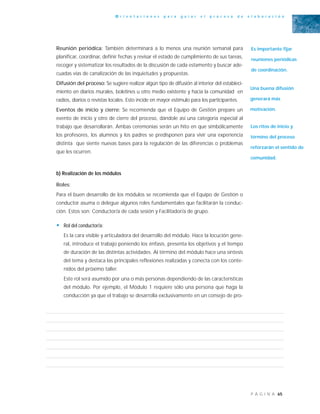 65P Á G I N A
O r i e n t a c i o n e s p a r a g u i a r e l p r o c e s o d e e l a b o r a c i ó n
Reunión periódica: También determinará a lo menos una reunión semanal para
planificar, coordinar, definir fechas y revisar el estado de cumplimiento de sus tareas,
recoger y sistematizar los resultados de la discusión de cada estamento y buscar ade-
cuadas vías de canalización de las inquietudes y propuestas.
Difusión del proceso: Se sugiere realizar algún tipo de difusión al interior del estableci-
miento en diarios murales, boletines u otro medio existente y hacia la comunidad en
radios, diarios o revistas locales. Esto incide en mayor estímulo para los participantes.
Eventos de inicio y cierre: Se recomienda que el Equipo de Gestión prepare un
evento de inicio y otro de cierre del proceso, dándole así una categoría especial al
trabajo que desarrollarán. Ambas ceremonias serán un hito en que simbólicamente
los profesores, los alumnos y los padres se predisponen para vivir una experiencia
distinta que siente nuevas bases para la regulación de las diferencias o problemas
que les ocurren.
b) Realización de los módulos
Roles:
Para el buen desarrollo de los módulos se recomienda que el Equipo de Gestión o
conductor asuma o delegue algunos roles fundamentales que facilitarán la conduc-
ción. Estos son: Conductor/a de cada sesión y Facilitador/a de grupo.
• Rol del conductor/a:
Es la cara visible y articuladora del desarrollo del módulo. Hace la locución gene-
ral, introduce el trabajo poniendo los énfasis, presenta los objetivos y el tiempo
de duración de las distintas actividades. Al término del módulo hace una síntesis
del tema y destaca las principales reflexiones realizadas y conecta con los conte-
nidos del próximo taller.
Este rol será asumido por una o más personas dependiendo de las características
del módulo. Por ejemplo, el Módulo 1 requiere sólo una persona que haga la
conducción ya que el trabajo se desarrolla exclusivamente en un consejo de pro-
Es importante fijar
reuniones periódicas
de coordinación.
Una buena difusión
generará más
motivación.
Los ritos de inicio y
término del proceso
reforzarán el sentido de
comunidad.
 