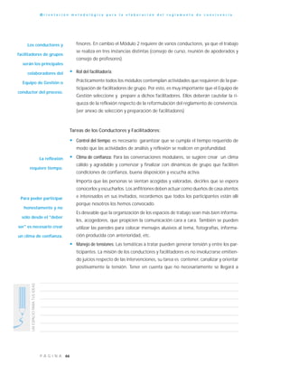 66P Á G I N A
UNESPACIOPARATUSIDEAS
O r i e n t a c i ó n m e t o d o l ó g i c a p a r a l a e l a b o r a c i ó n d e l r e g l a m e n t o d e c o n v i v e n c i a
fesores. En cambio el Módulo 2 requiere de varios conductores, ya que el trabajo
se realiza en tres instancias distintas (consejo de curso, reunión de apoderados y
consejo de profesores).
• Rol del facilitador/a:
Prácticamente todos los módulos contemplan actividades que requieren de la par-
ticipación de facilitadores de grupo. Por esto, es muy importante que el Equipo de
Gestión seleccione y prepare a dichos facilitadores. Ellos deberán cautelar la ri-
queza de la reflexión respecto de la reformulación del reglamento de convivencia.
(ver anexo de selección y preparación de facilitadores)
Tareas de los Conductores y Facilitadores:
• Control del tiempo: es necesario garantizar que se cumpla el tiempo requerido de
modo que las actividades de análisis y reflexión se realicen en profundidad.
• Clima de confianza: Para las conversaciones modulares, se sugiere crear un clima
cálido y agradable y comenzar y finalizar con dinámicas de grupo que faciliten
condiciones de confianza, buena disposición y escucha activa.
Importa que las personas se sientan acogidas y valoradas, decirles que se espera
conocerlos y escucharlos. Los anfitriones deben actuar como dueños de casa atentos
e interesados en sus invitados, recordemos que todos los participantes están allí
porque nosotros los hemos convocado.
Es deseable que la organización de los espacios de trabajo sean más bien informa-
les, acogedores, que propicien la comunicación cara a cara. También se pueden
utilizar las paredes para colocar mensajes alusivos al tema, fotografías, informa-
ción producida con anterioridad, etc.
• Manejo de tensiones: Las temáticas a tratar pueden generar tensión y entre los par-
ticipantes. La misión de los conductores y facilitadores es no involucrarse emitien-
do juicios respecto de las intervenciones, su tarea es contener, canalizar y orientar
positivamente la tensión. Tener en cuenta que no necesariamente se llegará a
Los conductores y
facilitadores de grupos
serán los principales
colaboradores del
Equipo de Gestión o
conductor del proceso.
La reflexión
requiere tiempo.
Para poder participar
honestamente y no
sólo desde el "deber
ser" es necesario crear
un clima de confianza.
 