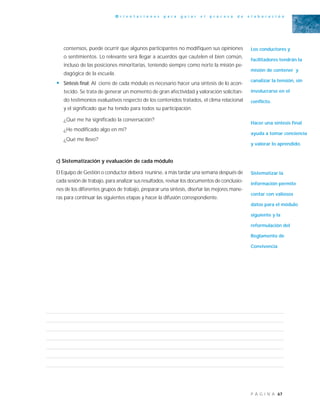 67P Á G I N A
O r i e n t a c i o n e s p a r a g u i a r e l p r o c e s o d e e l a b o r a c i ó n
consensos, puede ocurrir que algunos participantes no modifiquen sus opiniones
o sentimientos. Lo relevante será llegar a acuerdos que cautelen el bien común,
incluso de las posiciones minoritarias, teniendo siempre como norte la misión pe-
dagógica de la escuela.
• Síntesis final: Al cierre de cada módulo es necesario hacer una síntesis de lo acon-
tecido. Se trata de generar un momento de gran afectividad y valoración solicitan-
do testimonios evaluativos respecto de los contenidos tratados, el clima relacional
y el significado que ha tenido para todos su participación.
¿Qué me ha significado la conversación?
¿He modificado algo en mí?
¿Qué me llevo?
c) Sistematización y evaluación de cada módulo
El Equipo de Gestión o conductor deberá reunirse, a más tardar una semana después de
cada sesión de trabajo, para analizar sus resultados, revisar los documentos de conclusio-
nes de los diferentes grupos de trabajo, preparar una síntesis, diseñar las mejores mane-
ras para continuar las siguientes etapas y hacer la difusión correspondiente.
Los conductores y
facilitadores tendrán la
misión de contener y
canalizar la tensión, sin
involucrarse en el
conflicto.
Hacer una síntesis final
ayuda a tomar conciencia
y valorar lo aprendido.
Sistematizar la
información permite
contar con valiosos
datos para el módulo
siguiente y la
reformulación del
Reglamento de
Convivencia
 