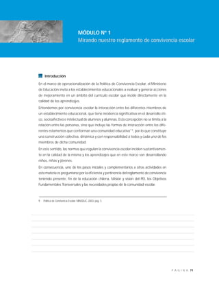 71P Á G I N A
Introducción
En el marco de operacionalización de la Política de Convivencia Escolar, el Ministerio
de Educación invita a los establecimientos educacionales a evaluar y generar acciones
de mejoramiento en un ámbito del currículo escolar que incide directamente en la
calidad de los aprendizajes.
Entendemos por convivencia escolar la interacción entre los diferentes miembros de
un establecimiento educacional, que tiene incidencia significativa en el desarrollo éti-
co, socioafectivo e intelectual de alumnos y alumnas. Esta concepción no se limita a la
relación entre las personas, sino que incluye las formas de interacción entre los dife-
rentes estamentos que conforman una comunidad educativa"9
, por lo que constituye
una construcción colectiva, dinámica y con responsabilidad a todos y cada uno de los
miembros de dicha comunidad.
En este sentido, las normas que regulan la convivencia escolar inciden sustantivamen-
te en la calidad de la misma y los aprendizajes que en este marco van desarrollando
niños, niñas y jóvenes.
En consecuencia, uno de los pasos iniciales y complementarios a otras actividades en
esta materia es preguntarse por la eficiencia y pertinencia del reglamento de convivencia
teniendo presente, fin de la educación chilena, Misión y visión del PEI, los Objetivos
Fundamentales Transversales y las necesidades propias de la comunidad escolar.
MÓDULO Nº 1
Mirando nuestro reglamento de convivencia escolar
9 Política de Convivencia Escolar. MINEDUC. 2003. pág. 3.
 