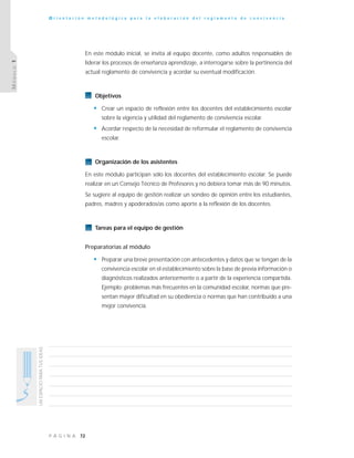 72P Á G I N A
UNESPACIOPARATUSIDEAS
O r i e n t a c i ó n m e t o d o l ó g i c a p a r a l a e l a b o r a c i ó n d e l r e g l a m e n t o d e c o n v i v e n c i a
MÓDULO1
En este módulo inicial, se invita al equipo docente, como adultos responsables de
liderar los procesos de enseñanza aprendizaje, a interrogarse sobre la pertinencia del
actual reglamento de convivencia y acordar su eventual modificación.
Objetivos
• Crear un espacio de reflexión entre los docentes del establecimiento escolar
sobre la vigencia y utilidad del reglamento de convivencia escolar.
• Acordar respecto de la necesidad de reformular el reglamento de convivencia
escolar.
Organización de los asistentes
En este módulo participan sólo los docentes del establecimiento escolar. Se puede
realizar en un Consejo Técnico de Profesores y no debiera tomar más de 90 minutos.
Se sugiere al equipo de gestión realizar un sondeo de opinión entre los estudiantes,
padres, madres y apoderados/as como aporte a la reflexión de los docentes.
Tareas para el equipo de gestión
Preparatorias al módulo
• Preparar una breve presentación con antecedentes y datos que se tengan de la
convivencia escolar en el establecimiento sobre la base de previa información o
diagnósticos realizados anteriormente o a partir de la experiencia compartida.
Ejemplo: problemas más frecuentes en la comunidad escolar, normas que pre-
sentan mayor dificultad en su obediencia o normas que han contribuido a una
mejor convivencia.
 