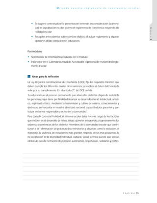 73P Á G I N A
M i r a n d o n u e s t r o r e g l a m e n t o d e c o n v i v e n c i a e s c o l a r
MÓDULO1
• Se sugiere contextualizar la presentación teniendo en consideración la diversi-
dad de la población escolar y cómo el reglamento de convivencia responde a la
realidad escolar.
• Recopilar antecedentes sobre cómo se elaboró el actual reglamento y algunas
opiniones desde otros actores educativos.
Postmódulo
• Sistematizar la información producida en el módulo.
• Incorporar en el Calendario Anual de Actividades el proceso de revisión del Regla-
mento Escolar.
Ideas para la reflexión
La Ley Orgánica Constitucional de Enseñanza (LOCE) fija los requisitos mínimos que
deben cumplir los diferentes niveles de enseñanza y establece el deber del Estado de
velar por su cumplimiento. En el artículo 2º, la LOCE señala:
˝La educación es el proceso permanente que abarca las distintas etapas de la vida de
las personas y que tiene por finalidad alcanzar su desarrollo moral, intelectual, artísti-
co, espiritual y físico, mediante la transmisión y cultivo de valores, conocimientos y
destrezas, enmarcados en nuestra identidad nacional, capacitándolos para vivir y par-
ticipar en forma responsable y activa en la comunidad˝.
Para cumplir con esta finalidad, el sistema escolar debe hacerse cargo de los factores
que inciden en el desarrollo de niños, niñas y jóvenes integrando progresivamente los
saberes y experiencias de los distintos miembros de la comunidad escolar que contri-
buyan a la "eliminación de prácticas discriminatorias y abusivas como la exclusión, el
matonaje, la violencia de estudiantes más grandes respecto de los más pequeños, la
no aceptación de la diversidad individual, cultural, social y étnica puesto que son un
obstáculo para la formación de personas autónomas, respetuosas, solidarias y partici-
 