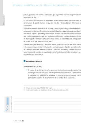 74P Á G I N A
UNESPACIOPARATUSIDEAS
O r i e n t a c i ó n m e t o d o l ó g i c a p a r a l a e l a b o r a c i ó n d e l r e g l a m e n t o d e c o n v i v e n c i a
MÓDULO1
pativas, personas con valores y habilidades que le permitan convivir íntegramente en
la sociedad de hoy."10
En este marco, el Presidente Ricardo Lagos señaló la importancia que tiene para la
construcción de país la manera en que las escuelas y liceos abordan el tema de la
convivencia:
Mejorar la convivencia social en las escuelas y liceos significa asegurar relaciones res-
petuosas entre los miembros de la comunidad educativa y superar las prácticas discri-
minatorias. Significa aprender y enseñar a los alumnos y alumnas a desenvolverse en
una institucionalidad normada por reglas de colaboración, resolviendo los conflictos
de manera justa y formativa. Una convivencia escolar así entendida, es la anticipación
de la vida social que queremos en el país.11
Considerando que la escuela y liceo es el primer espacio público en que niños, niñas
y jóvenes viven experiencias institucionales con la jerarquía y el poder, un reglamento
de convivencia escolar debiera contribuir a forjar las actitudes y comportamientos
sustentados en la equidad, el respeto a los derechos de todos y todas, la justicia y co-
responsable del bien común.
Actividades (90 min)
Actividad inicial (15 min)
• El equipo de gestión presenta los antecedentes recogidos sobre la convivencia
escolar y su vinculación con el actual reglamento de convivencia. Da a conocer
la invitación del MINEDUC a actualizar el reglamento de convivencia como
parte de las acciones de mejoramiento de la calidad de la educación.
10 Política de Convivencia Escolar. MINEDUC. 2003. Pág. 12
11 Presidente de la República, don Ricardo Lagos, Mensaje Presidencial del 21 de mayo , 2000.
 