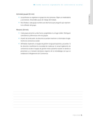 75P Á G I N A
M i r a n d o n u e s t r o r e g l a m e n t o d e c o n v i v e n c i a e s c o l a r
MÓDULO1
Actividad grupal (45 min)
• Los profesores se organizan en grupo de cinco personas. Eligen un moderador/a
y secretario/a. Desarrollan pauta de trabajo del módulo.
• Para finalizar, cada grupo escribirá una idea fuerza por pregunta que represen-
te la reflexión del grupo.
Plenario (30 min)
• Cada grupo presenta su idea fuerza, pegándola en un lugar visible. Distinguen
coincidencia y diferencias entre los grupos.
• A partir de la discusión, los docentes acuerdan mantener o reformular el regla-
mento de convivencia escolar.
• Al finalizar el plenario, el equipo de gestión recoge percepciones y acuerdos. Si
los docentes manifiestan la necesidad de readecuar el actual reglamento de
convivencia escolar el equipo de gestión invita a próxima reunión en donde se
presentará y se tomarán decisiones respecto de la metodología con que se
reelaborará el Reglamento de Convivencia.
 