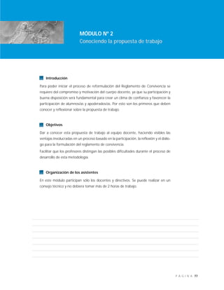 77P Á G I N A
Introducción
Para poder iniciar el proceso de reformulación del Reglamento de Convivencia se
requiere del compromiso y motivación del cuerpo docente, ya que su participación y
buena disposición será fundamental para crear un clima de confianza y favorecer la
participación de alumnos/as y apoderados/as. Por esto son los primeros que deben
conocer y reflexionar sobre la propuesta de trabajo.
Objetivos
Dar a conocer esta propuesta de trabajo al equipo docente, haciendo visibles las
ventajas involucradas en un proceso basado en la participación, la reflexión y el diálo-
go para la formulación del reglamento de convivencia.
Facilitar que los profesores distingan las posibles dificultades durante el proceso de
desarrollo de esta metodología.
Organización de los asistentes
En este módulo participan sólo los docentes y directivos. Se puede realizar en un
consejo técnico y no debiera tomar más de 2 horas de trabajo.
MÓDULO Nº 2
Conociendo la propuesta de trabajo
 