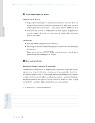 78P Á G I N A
UNESPACIOPARATUSIDEAS
O r i e n t a c i ó n m e t o d o l ó g i c a p a r a l a e l a b o r a c i ó n d e l r e g l a m e n t o d e c o n v i v e n c i a
MÓDULO2
Tareas para el equipo de gestión
Preparatorias al módulo
• Preparar presentación para los profesores considerando elementos de la pre-
sentación del material: metodología de trabajo y matriz del proceso; estructu-
ra del reglamento de convivencia12
e ideas para la reflexión del Módulo N° 2.
• Se recomienda terminar el módulo con el acuerdo explícito de parte de los
docentes respecto de asumir esta metodología de trabajo o bien la presenta-
ción de una distinta.
Postmódulo:
• Evaluar la información producida en el módulo.
• Definir alguna instancia para devolver y acoger las dificultades presentadas por
los docentes.
• Buscar apoyo externo en DEPROV, DAEM u otro organismo en caso de que se
presente dificultad para llegar a un acuerdo.
Ideas para la reflexión
Nuestras prácticas y el reglamento de convivencia
El reglamento de convivencia es un componente del Reglamento Interno que tiene por
objeto orientar la convivencia escolar a través de las normas establecidas, los criterios y
procedimientos para abordar los conflictos y la definición de sanciones. En su conjunto,
el reglamento de convivencia debiera contribuir al aprendizaje y ejercicio de habilidades
sociales que garanticen una respetuosa interacción entre los actores educativos, de expli-
citar los límites y cautelar el debido ejercicio del derecho a la educación.
12 Ver puntos 2.3, 2.5 y 3.1 de la Presentación del Material
 