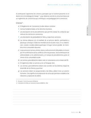 79P Á G I N A
C o n o c i e n d o l a p r o p u e s t a d e t r a b a j o
MÓDULO2
A continuación exponemos los criterios y principios que se tuvieron presentes en el
diseño de la metodología de trabajo13
y que debieran orientar la estructura básica de
un reglamento de convivencia que contribuya a una pedagogía de la convivencia.
Criterios14
:
a) El Reglamento de Convivencia Escolar debiera contener:
• normas fundamentadas en los derechos humanos,
• una descripción de los procedimientos que permita evaluar las conductas que
vulneran las normas de convivencia,
• una descripción de gradualidad de faltas y respectivas sanciones.
b) Las normas debieran ser el resultado de un proceso abierto, participativo y
plural que convoque a todos los miembros de la escuela o liceo. En su elabora-
ción, revisión o análisis debiera participar el mayor número posible de miem-
bros de la comunidad educativa.
c) La presencia de normas y límites claros y suficientemente difundidos no tienen
por fin la eliminación de los conflictos entre las personas, sino la eliminación de
arbitrariedades en la administración y el manejo de procedimientos justos al
interior de la comunidad escolar.
d) Las normas y procedimientos deben estar en consonancia con la misión del PEI.
e) El reglamento debe ser preciso y con un lenguaje claro.
f) Las normas y procedimientos deben estar acordes con las distintas etapas de
desarrollo de la infancia y juventud.
g) Las sanciones deben ser proporcionales a las faltas y deben tener un carácter
formativo. Esto significa la incorporación de actos que permitan restablecer las
relaciones y reparación de daños.
13 Ver punto 2.5 de la Presentación del Material
14 Extractados de la Política de Convivencia Escolar del MINEDUC, 2002
 